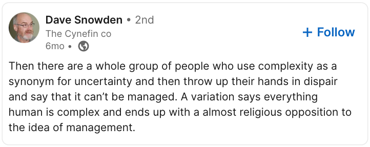 “Then there are a whole group of people who use complexity as a synonym for uncertainty and then throw up their hands in dispair and say that it can’t be managed. A variation says everything human is complex and ends up with a almost religious opposition to the idea of management.” – Dave Snowden